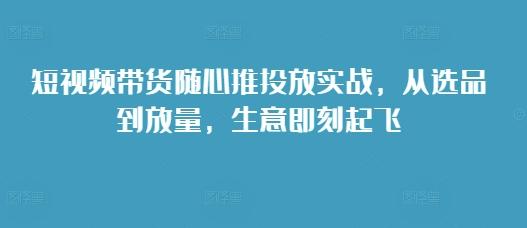 短视频带货随心推投放实战,从选品到放量,生意即刻起飞 图1