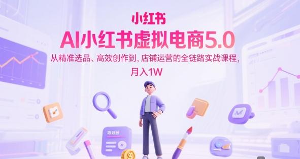 AI小红书虚拟电商5.0，从精准选品、高效创作到，店铺运营的全链路实战课程，月入1W-三零资源