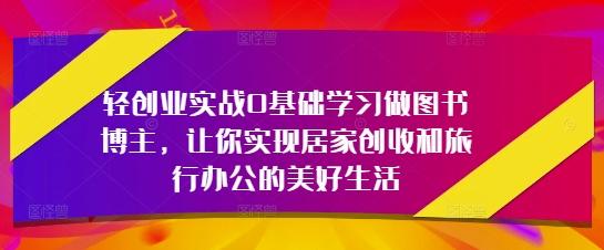 轻创业实战0基础学习做图书博主,让你实现居家创收和旅行办公的美好生活-三零资源