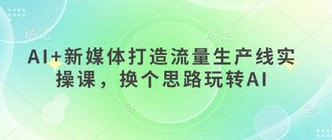 AI+新媒体打造流量生产线实操课,换个思路玩转AI-三零资源