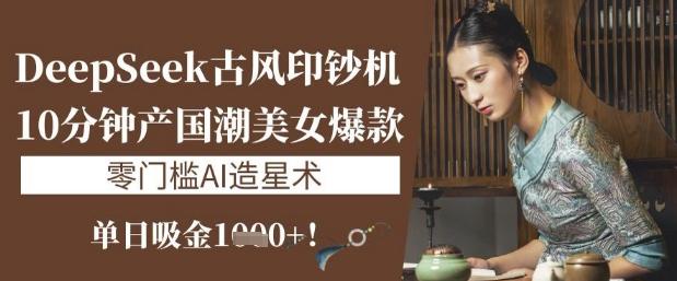 DeepSeek古风印钞机：10分钟产国潮美女爆款，单日吸金1k+，零门槛AI造星术-三零资源