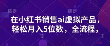 小红书销售ai虚拟产品,轻松月入5位数,全流程,超细节变现过程,完全无卡点-三零资源