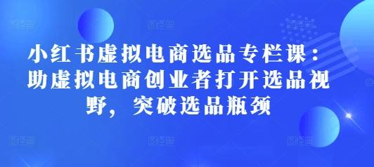 小红书虚拟电商选品专栏课:助虚拟电商创业者打开选品视野,突破选品瓶颈-三零资源