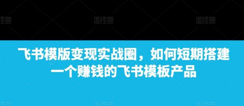 飞书模版变现实战圈,如何短期搭建一个赚钱的飞书模板产品-三零资源