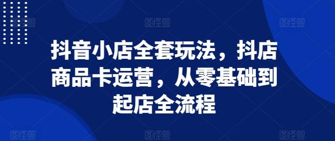 抖音小店全套玩法,抖店商品卡运营,从零基础到起店全流程