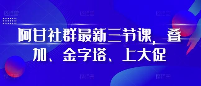 阿甘社群最新三节课,叠加、金字塔、上大促-三零资源
