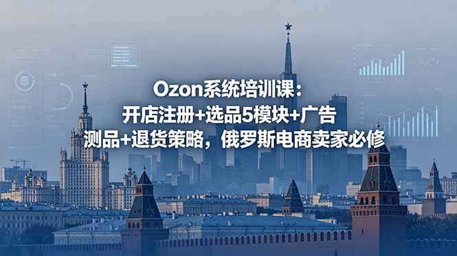 Ozon系统培训课:开店注册+选品5模块+广告测品+退货策略,俄罗斯电商卖家必修