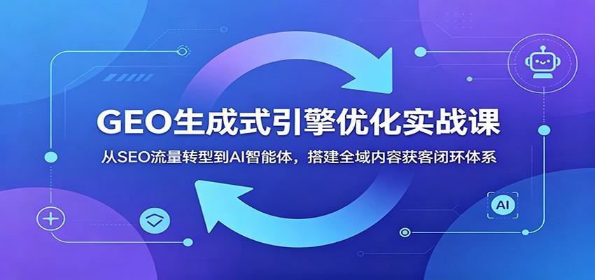 GEO生成式引擎优化实战课:从SEO流量转型到AI智能体,搭建全域内容获客闭环体系