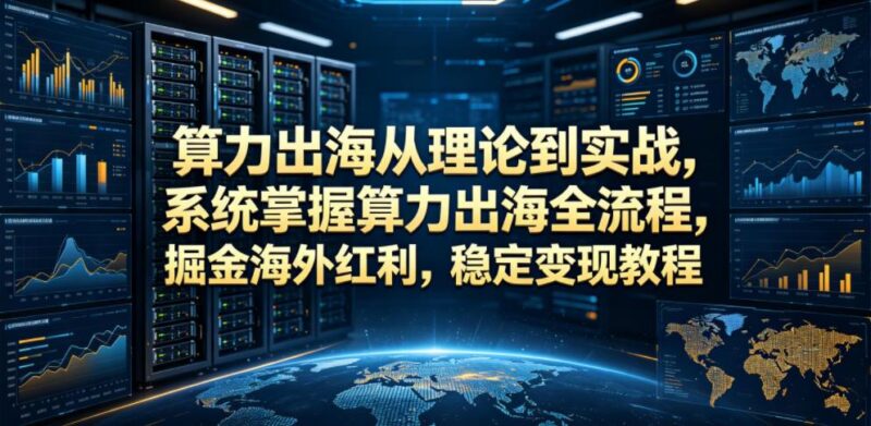算力出海从理论到实战，系统掌握算力出海全流程，掘金海外红利，稳定变现教程-三零资源