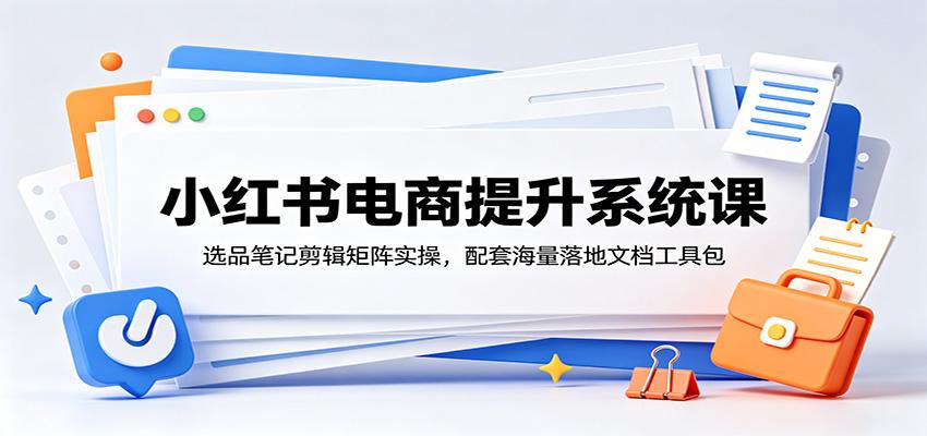 小红书电商提升系统课：选品笔记剪辑矩阵实操，配套海量落地文档工具包