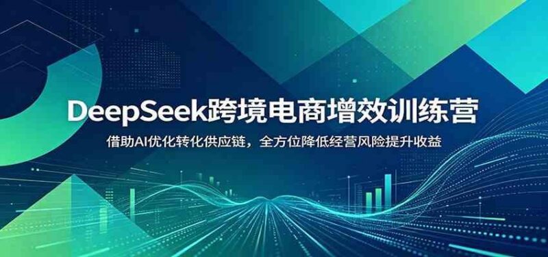 DeepSeek跨境电商增效训练营:借助AI优化转化供应链,全方位降低经营风险提升收益-三零资源