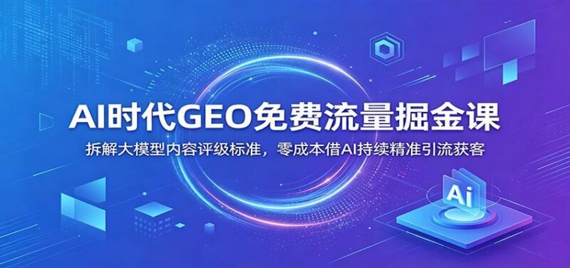 AI时代GEO免费流量掘金课:拆解大模型内容评级标准,零成本借AI持续精准引流获客-三零资源