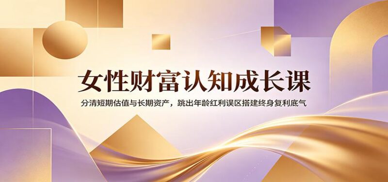 女性财富认知成长课:分清短期估值与长期资产,跳出年龄红利误区搭建终身复利底气-三零资源
