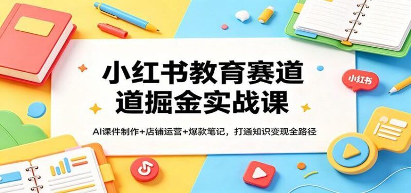 小红书教育赛道掘金实战课:AI课件制作+店铺运营+爆款笔记,打通知识变现全路径-三零资源