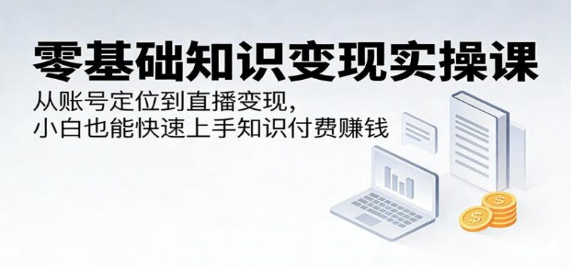 零基础知识变现实操课:从账号定位到直播变现,小白也能快速上手知识付费赚钱