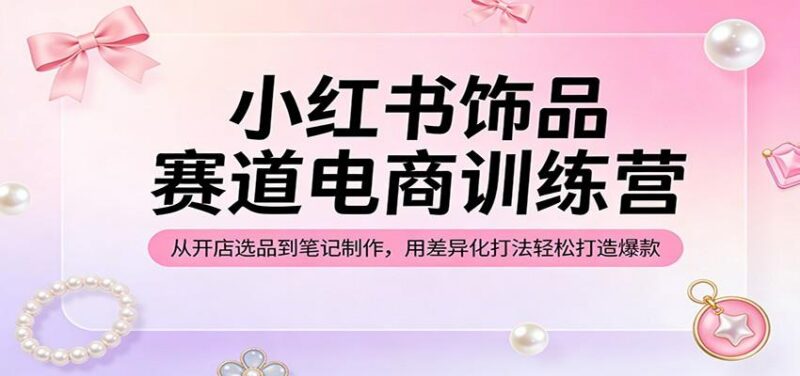小红书饰品赛道电商训练营:从开店选品到笔记制作,用差异化打法轻松打造爆款-三零资源