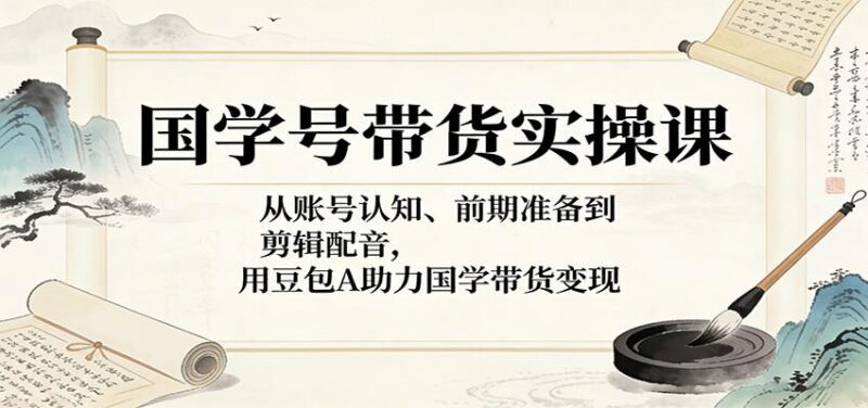 国学号带货实操课:从账号认知、前期准备到剪辑配音,用豆包AI助力国学带货变现