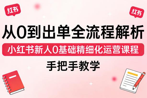从0到出单全流程解析,小红书新人0基础精细化运营课程,手把手教学-三零资源
