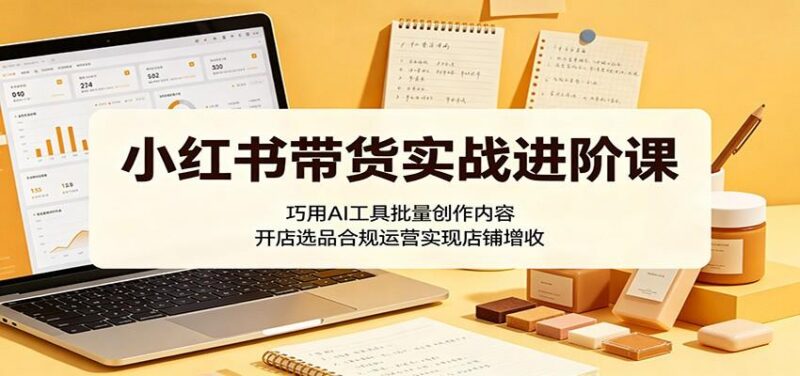 小红书带货实战进阶课:巧用AI工具批量创作内容,开店选品合规运营实现店铺增收-三零资源