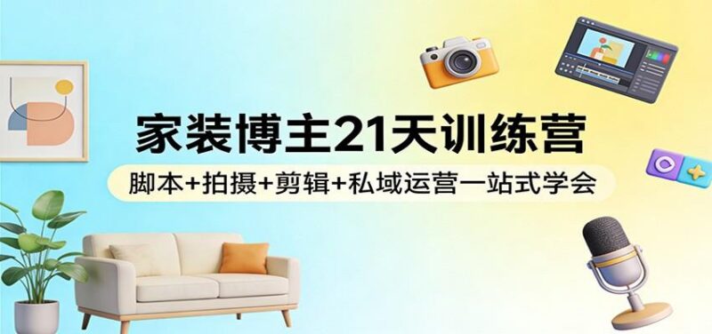 家装博主21天训练营:脚本+拍摄+剪辑+私域运营一站式学会-三零资源