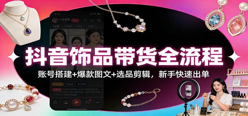 抖音饰品带货全流程:账号搭建+爆款图文+选品剪辑,新手快速出单