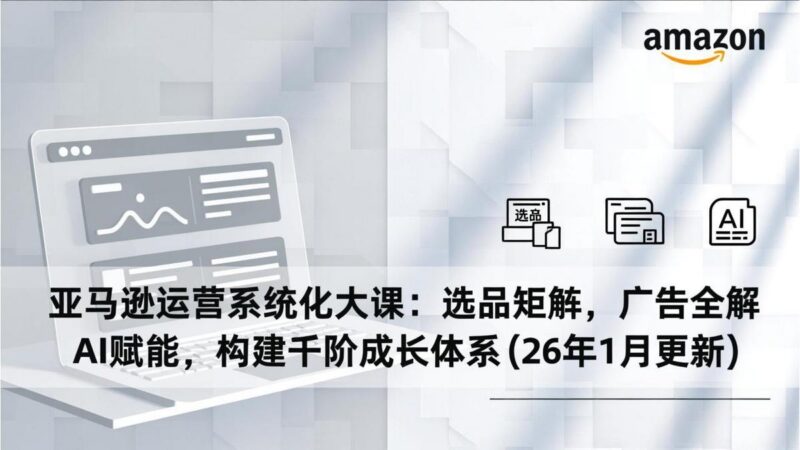 亚马逊运营系统化大课:选品矩阵,广告全解,AI赋能,构建千阶成长体系(26年1月更新-三零资源