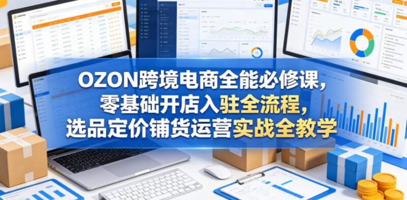 OZON跨境电商全能必修课,零基础开店入驻全流程,选品定价铺货运营实战全教学(更新0605)-三零资源