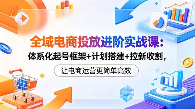 全域电商投放进阶实战课：体系化起号框架+计划搭建+拉新收割，让电商运营更简单高效-三零资源