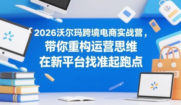 2026沃尔玛跨境电商实战营,带你重构运营思维,在新平台找准起跑点-三零资源