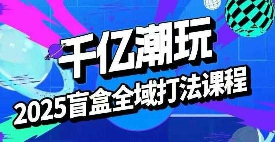 2025盲盒全域全套打法课,盲盒起号、选品、话术、私域等-三零资源