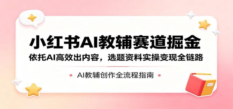 小红书AI教辅赛道掘金：依托AI高效出内容，选题资料实操变现全链路-三零资源