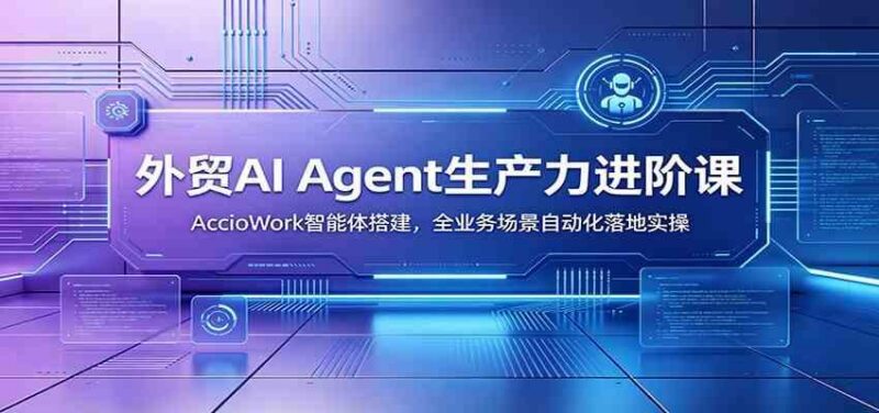 外贸AI Agent生产力进阶课:AccioWork智能体搭建,全业务场景自动化落地实操-三零资源